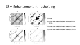SSM Enhancement : thresholding
(a) SSM
(b) SSM after thresholding and binarization (τ =
0.75).
(c) SSM after thresholding and scaling (ρ = 0.2).
(d) SSM after thresholding and scaling (ρ = 0.05).
 