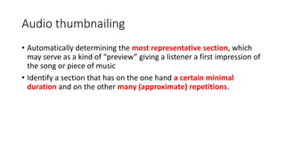 Audio thumbnailing
• Automatically determining the most representative section, which
may serve as a kind of “preview” giving a listener a first impression of
the song or piece of music
• Identify a section that has on the one hand a certain minimal
duration and on the other many (approximate) repetitions.
 