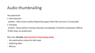 Audio thumbnailing
Two approaches
1. Path extraction
problem : Paths of poor quality (fragmented, gaps) / Block-like structures / Curved paths
2. Grouping
problem : Noisy relations (missing, distorted, overlapping) / Transitivity computation difficult
 Both steps are problematic!
Main idea: Do both, path extraction and grouping, jointly
- One optimization scheme for both steps
- Stabilizing effect
- Efficient
 