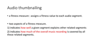 Audio thumbnailing
• a fitness measure : assigns a fitness value to each audio segment.
• two aspects of a fitness measure.
1) indicates how well a given segment explains other related segments
2) indicates how much of the overall music recording is covered by all
these related segments.
 