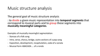 Music structure analysis
The general goal of music structure analysis
: to divide a given music representation into temporal segments that
correspond to musical parts and to group these segments into
musically meaningful categories.
Examples of musically meaningful segmentation:
- Stanzas of a folk song
- Intro, verse, chorus, bridge, outro sections of a pop song
- Exposition, development, recapitulation, coda of a sonata
- Musical form ABACADA ... of a rondo
 