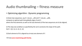 Audio thumbnailing – fitness measure
• Optimizing algorithm : Dynamic programming
1) Given two sequences, say X = (x1,x2,...,xN) and Y = (y1,y2,...,yM),
compute an optimal path that globally aligns X and Y,
where the first elements as well as the last elements of the two sequences are to be aligned.
2) The step size condition as specified by the set Σ constrains the slope of the path.
Ex) Σ = {(2, 1), (1, 2), (1, 1)}
3) Each element of X is aligned to at most one element of Y.
 Find score-maximizing path family .
 