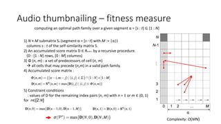 Audio thumbnailing – fitness measure
computing an optimal path family over a given segment α = [s : t] ⊆ [1 : N]
1) N × M submatrix Sα (segment α = [s : t] with M := |α|)
columns s : t of the self-similarity matrix S.
2) An accumulated score matrix D ∈ RN,M+1 by a recursive procedure.
(D : [1 : N] rows, [0 : M] columns)
3) Φ (n, m) : a set of predecessors of cell (n, m)
 all cells that may precede (n,m) in a valid path family.
4) Accumulated score matrix :
5) Constraint conditions
: values of D for the remaining index pairs (n, m) with n = 1 or m ∈ {0, 1}
for n∈[2:N]
Complexity: O(MN)
 