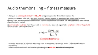 Audio thumbnailing – fitness measure
• Compute an optimal path family P∗ = {P1,...,PK} for a given segment α  repetition relations of α
1) Simply use the total score σ(P∗) : not good because it not only depends on the lengths of α and the paths, but also
captures trivial self-explanations (each segment α explains itself perfectly, information that is encoded by the main diagonal
of a self-similarity matrix.)
2) subtracting the length |α| from the score σ(P∗) + normalize the score with regard to the lengths Lk := |Pk| of the paths Pk
contained in the optimal path family P∗.
normalized score σ ̄(α)
Intuitively, the value σ ̄(α) expresses the average score of the optimal path family P∗ (minus a proportion for the self-
explanation)
normalization eliminates the influence of segment lengths  how well it explains other segments.
 