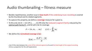 Audio thumbnailing – fitness measure
• Besides repetitiveness, another issue is how much of the underlying music recording is covered
by the thumbnail and its related segments.
• To capture this property, we define a coverage measure for a given α.
• To this end, let A∗ := {π1 (P1 ), . . . , π1 (PK )} be the (induced-) segment family induced by the
optimal path family P∗, and let γ(A∗) be its coverage.
• We define the normalized coverage γ ̄(α) :
γ ̄(α)  the ratio between the union of the induced segments of α and the total length of the original recording
(minus a proportion for the self-explanation)
 
