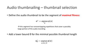 Audio thumbnailing – thumbnail selection
• Define the audio thumbnail to be the segment of maximal fitness:
• Add a lower bound θ for the minimal possible thumbnail length
 this segment has nonoverlapping repetitions that cover a possibly
large portion of the audio recording
 