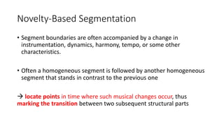 Novelty-Based Segmentation
• Segment boundaries are often accompanied by a change in
instrumentation, dynamics, harmony, tempo, or some other
characteristics.
• Often a homogeneous segment is followed by another homogeneous
segment that stands in contrast to the previous one
 locate points in time where such musical changes occur, thus
marking the transition between two subsequent structural parts
 