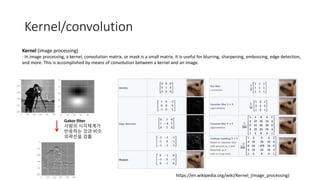 Kernel/convolution
Kernel (image processing)
: In image processing, a kernel, convolution matrix, or mask is a small matrix. It is useful for blurring, sharpening, embossing, edge detection,
and more. This is accomplished by means of convolution between a kernel and an image.
https://en.wikipedia.org/wiki/Kernel_(image_processing)
Gabor filter
사람의 시각체계가
반응하는 것과 비슷.
외곽선을 검출.
 