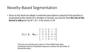 Novelty-Based Segmentation
• Since in this book we adopt a centered view (where a physical time position is
associated to the center of a window or kernel), we assume that the size of the
kernel is odd given by M = 2L + 1 for some L ∈ N.
If L = 2,
The zero row and the zero column in the middle have been
introduced more for theoretical reasons to ensure the symmetry of
the kernel matrix.
 