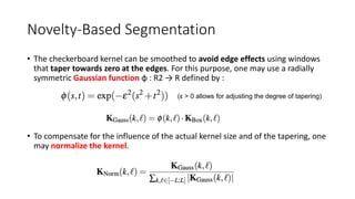 Novelty-Based Segmentation
• The checkerboard kernel can be smoothed to avoid edge effects using windows
that taper towards zero at the edges. For this purpose, one may use a radially
symmetric Gaussian function φ : R2 → R defined by :
(ε > 0 allows for adjusting the degree of tapering)
• To compensate for the influence of the actual kernel size and of the tapering, one
may normalize the kernel.
 
