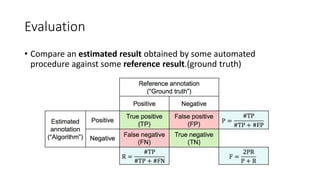 Evaluation
• Compare an estimated result obtained by some automated
procedure against some reference result.(ground truth)
 