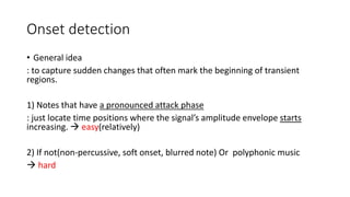 Onset detection
• General idea
: to capture sudden changes that often mark the beginning of transient
regions.
1) Notes that have a pronounced attack phase
: just locate time positions where the signal’s amplitude envelope starts
increasing.  easy(relatively)
2) If not(non-percussive, soft onset, blurred note) Or polyphonic music
 hard
 