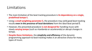 Limitations
• The main limitation of the beat tracking procedure is its dependency on a single,
predefined tempo τ.
• Using a small weighting parameter λ, the procedure may yield good beat tracking
results even in the presence of local deviations from the ideal beat period δ.
• However, the presented procedure is not designed for handling music with
slowly varying tempo (such as ritardando or accelerando) or abrupt changes in
tempo.
• Despite these limitations, the simplicity and efficiency of the dynamic
programming approach to beat tracking makes it an attractive choice for many
types of music.
 
