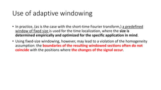 Use of adaptive windowing
• In practice, (as is the case with the short-time Fourier transform,) a predefined
window of fixed size is used for the time localization, where the size is
determined empirically and optimized for the specific application in mind.
• Using fixed-size windowing, however, may lead to a violation of the homogeneity
assumption: the boundaries of the resulting windowed sections often do not
coincide with the positions where the changes of the signal occur.
 