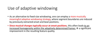 Use of adaptive windowing
• As an alternative to fixed-size windowing, one can employ a more musically
meaningful adaptive windowing strategy, where segment boundaries are induced
by previously extracted onset and beat positions.
• Since musical changes typically occur at onset positions, this often leads to an
increased homogeneity within the adaptively determined frames  a significant
improvement in the resulting feature quality.
 