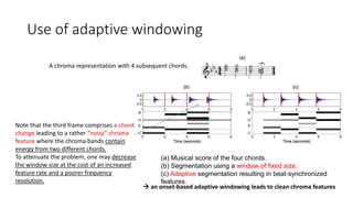 Use of adaptive windowing
(a) Musical score of the four chords.
(b) Segmentation using a window of fixed size.
(c) Adaptive segmentation resulting in beat-synchronized
features.
A chroma representation with 4 subsequent chords.
Note that the third frame comprises a chord
change leading to a rather “noisy” chroma
feature where the chroma bands contain
energy from two different chords.
To attenuate the problem, one may decrease
the window size at the cost of an increased
feature rate and a poorer frequency
resolution.
 an onset-based adaptive windowing leads to clean chroma features
 