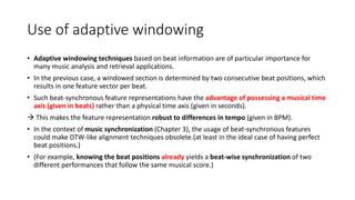 Use of adaptive windowing
• Adaptive windowing techniques based on beat information are of particular importance for
many music analysis and retrieval applications.
• In the previous case, a windowed section is determined by two consecutive beat positions, which
results in one feature vector per beat.
• Such beat-synchronous feature representations have the advantage of possessing a musical time
axis (given in beats) rather than a physical time axis (given in seconds).
 This makes the feature representation robust to differences in tempo (given in BPM).
• In the context of music synchronization (Chapter 3), the usage of beat-synchronous features
could make DTW-like alignment techniques obsolete.(at least in the ideal case of having perfect
beat positions.)
• (For example, knowing the beat positions already yields a beat-wise synchronization of two
different performances that follow the same musical score.)
 