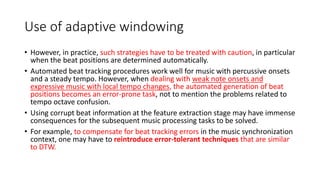 Use of adaptive windowing
• However, in practice, such strategies have to be treated with caution, in particular
when the beat positions are determined automatically.
• Automated beat tracking procedures work well for music with percussive onsets
and a steady tempo. However, when dealing with weak note onsets and
expressive music with local tempo changes, the automated generation of beat
positions becomes an error-prone task, not to mention the problems related to
tempo octave confusion.
• Using corrupt beat information at the feature extraction stage may have immense
consequences for the subsequent music processing tasks to be solved.
• For example, to compensate for beat tracking errors in the music synchronization
context, one may have to reintroduce error-tolerant techniques that are similar
to DTW.
 