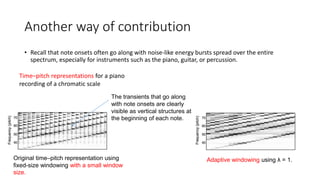 Another way of contribution
• Recall that note onsets often go along with noise-like energy bursts spread over the entire
spectrum, especially for instruments such as the piano, guitar, or percussion.
Time–pitch representations for a piano
recording of a chromatic scale
Original time–pitch representation using
fixed-size windowing with a small window
size.
Adaptive windowing using λ = 1.
The transients that go along
with note onsets are clearly
visible as vertical structures at
the beginning of each note.
 