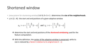 Shortened window
• (new pararm for shortening window) λ ∈ R, 0 < λ < 1 : determines the size of the neighborhoods.
• s,t ∈ [1 : N] : the start and end positions of a given adaptive window
 determine the start and end positions of the shortened windowing used for the
feature computation.
 With this definition, the center of the adaptive window is preserved, while its
size is reduced by a factor λ relative to its original size (t − s)
 