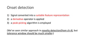 Onset detection
1) Signal converted into a suitable feature representation
2) a derivative operator is applied
3) a peak-picking algorithm is employed
(We’ve seen similar approach in novelty detection(from ch.4), but
tolerance window should be much smaller.)
 
