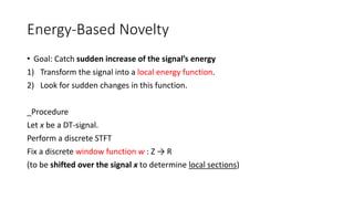 Energy-Based Novelty
• Goal: Catch sudden increase of the signal’s energy
1) Transform the signal into a local energy function.
2) Look for sudden changes in this function.
_Procedure
Let x be a DT-signal.
Perform a discrete STFT
Fix a discrete window function w : Z → R
(to be shifted over the signal x to determine local sections)
 
