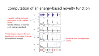 Computation of an energy-based novelty function
4 quarter-note drum beats
correspond to the 4 highest
peaks.
(can be detected by a simple
peak-picking procedure)
4 hihat strokes between the beat
positions do not show up in ∆Energy
(relatively little energy) the weak hihat onsets become
visible
 