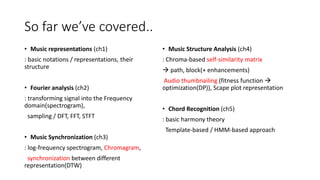So far we’ve covered..
• Music representations (ch1)
: basic notations / representations, their
structure
• Fourier analysis (ch2)
: transforming signal into the Frequency
domain(spectrogram),
sampling / DFT, FFT, STFT
• Music Synchronization (ch3)
: log-frequency spectrogram, Chromagram,
synchronization between different
representation(DTW)
• Music Structure Analysis (ch4)
: Chroma-based self-similarity matrix
 path, block(+ enhancements)
Audio thumbnailing (fitness function 
optimization(DP)), Scape plot representation
• Chord Recognition (ch5)
: basic harmony theory
Template-based / HMM-based approach
 