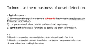 To increase the robustness of onset detection
• Typical approach
1) decompose the signal into several subbands that contain complementary
frequency information.
2) compute a novelty function for each subband separately
3) combine the individual functions to derive the onset information.
e.g.
Subbands corresponding to musical pitches  pitch-based novelty functions
Subbands corresponding to spectral coefficients  spectral changes novelty functions
 more refined beat tracking information
 