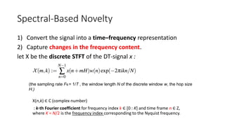 Spectral-Based Novelty
1) Convert the signal into a time–frequency representation
2) Capture changes in the frequency content.
let X be the discrete STFT of the DT-signal x :
(the sampling rate Fs= 1/T , the window length N of the discrete window w, the hop size
H.)
X(n,k) ∈ C (complex number)
: k-th Fourier coefficient for frequency index k ∈ [0 : K] and time frame n ∈ Z,
where K = N/2 is the frequency index corresponding to the Nyquist frequency.
 