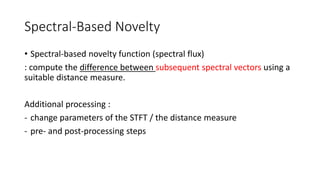 Spectral-Based Novelty
• Spectral-based novelty function (spectral flux)
: compute the difference between subsequent spectral vectors using a
suitable distance measure.
Additional processing :
- change parameters of the STFT / the distance measure
- pre- and post-processing steps
 