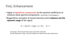 First, Enhancement
• Apply a logarithmic compression to the spectral coefficients to
enhance weak spectral components. (remember in chromagram..)
logarithmic sensation of sound intensity and to balance out the
dynamic range of the signal.
Increasing γ  the low-intensity values are further enhanced
(On the downside, a large γ may also amplify non-relevant noise-like components.)
 