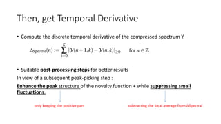 Then, get Temporal Derivative
• Compute the discrete temporal derivative of the compressed spectrum Y.
• Suitable post-processing steps for better results
In view of a subsequent peak-picking step :
Enhance the peak structure of the novelty function + while suppressing small
fluctuations.
subtracting the local average from ∆Spectralonly keeping the positive part
 