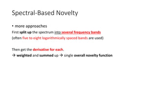 Spectral-Based Novelty
• more approaches
First split up the spectrum into several frequency bands
(often five to eight logarithmically spaced bands are used)
Then get the derivative for each.
 weighted and summed up  single overall novelty function
 