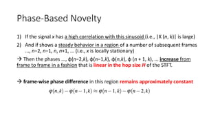 Phase-Based Novelty
1) If the signal x has a high correlation with this sinusoid (i.e., |X (n, k)| is large)
2) And if shows a steady behavior in a region of a number of subsequent frames
..., n−2, n−1, n, n+1, ... (i.e., x is locally stationary)
 Then the phases ..., φ(n−2,k), φ(n−1,k), φ(n,k), φ (n + 1, k), ... increase from
frame to frame in a fashion that is linear in the hop size H of the STFT.
 frame-wise phase difference in this region remains approximately constant
 