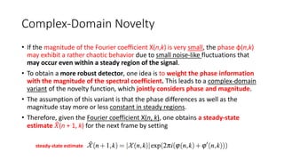 Complex-Domain Novelty
• If the magnitude of the Fourier coefficient X(n,k) is very small, the phase φ(n,k)
may exhibit a rather chaotic behavior due to small noise-like fluctuations that
may occur even within a steady region of the signal.
• To obtain a more robust detector, one idea is to weight the phase information
with the magnitude of the spectral coefficient. This leads to a complex-domain
variant of the novelty function, which jointly considers phase and magnitude.
• The assumption of this variant is that the phase differences as well as the
magnitude stay more or less constant in steady regions.
• Therefore, given the Fourier coefficient X(n, k), one obtains a steady-state
estimate 𝑋(n + 1, k) for the next frame by setting
steady-state estimate
 