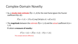 Complex-Domain Novelty
• So, a steady-state estimate 𝑋(n + 1, k) for the next frame (given the Fourier
coefficient X(n, k)) :
• The magnitude between the estimate 𝑋(n + 1, k) and the actual coefficient X (n +
1, k)
 obtain a measure of novelty :
The complex-domain difference
 