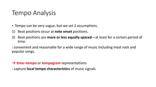 Tempo Analysis
• Tempo can be very vague, but we set 2 assumptions.
1) Beat positions occur at note onset positions.
2) Beat positions are more or less equally spaced—at least for a certain period of
time.
: convenient and reasonable for a wide range of music including most rock and
popular songs.
 time–tempo or tempogram representations
: capture local tempo characteristics of music signals
 