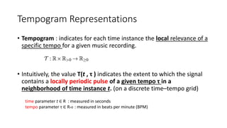 Tempogram Representations
• Tempogram : indicates for each time instance the local relevance of a
specific tempo for a given music recording.
• Intuitively, the value T(t , τ ) indicates the extent to which the signal
contains a locally periodic pulse of a given tempo τ in a
neighborhood of time instance t. (on a discrete time–tempo grid)
time parameter t ∈ R : measured in seconds
tempo parameter τ ∈ R>0 : measured in beats per minute (BPM)
 