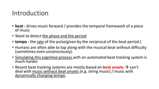 Introduction
• beat : drives music forward / provides the temporal framework of a piece
of music
• Want to detect the phase and the period
• tempo : the rate of the pulse(given by the reciprocal of the beat period.)
• Humans are often able to tap along with the musical beat without difficulty
(sometimes even unconsciously).
• Simulating this cognitive process with an automated beat tracking system is
much harder.
• Recent beat tracking systems are mostly based on beat onsets  can’t
deal with music without beat onsets.(e.g. string music) / music with
dynamically changing tempo.
 