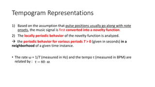 Tempogram Representations
1) Based on the assumption that pulse positions usually go along with note
onsets, the music signal is first converted into a novelty function.
2) The locally periodic behavior of the novelty function is analyzed.
 the periodic behavior for various periods T > 0 (given in seconds) in a
neighborhood of a given time instance.
• The rate ω = 1/T (measured in Hz) and the tempo τ (measured in BPM) are
related by :
 