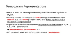 Tempogram Representations
• Pulses in music are often organized in complex hierarchies that represent the
rhythm.
• One may consider the tempo on the tactus level (quarter note level) / the
measure level / the tatum (temporal atom) level (fastest repetition rate of
musically meaningful accents)
• Higher pulse levels often correspond to integer multiples or fractions (τ, 2τ, 3τ,... /
τ, τ/2, τ/3,...) of a tempo τ.
 tempo harmonics / subharmonics of τ
• Diff. between 2 tempi with half or double the value : tempo octave
 
