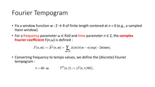 Fourier Tempogram
• Fix a window function w : Z → R of finite length centered at n = 0 (e.g., a sampled
Hann window)
• For a frequency parameter ω ∈ R≥0 and time parameter n ∈ Z, the complex
Fourier coefficient F(n,ω) is defined :
• Converting frequency to tempo values, we define the (discrete) Fourier
tempogram :
 