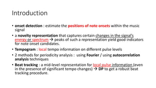 Introduction
• onset detection : estimate the positions of note onsets within the music
signal
• a novelty representation that captures certain changes in the signal’s
energy or spectrum  peaks of such a representation yield good indicators
for note onset candidates.
• Tempogram : local tempo information on different pulse levels
• 2 methods for periodicity analysis : using Fourier / using autocorrelation
analysis techniques
• Beat tracking : a mid-level representation for local pulse information (even
in the presence of significant tempo changes)  DP to get a robust beat
tracking procedure.
 