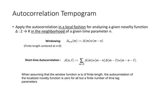 Autocorrelation Tempogram
• Apply the autocorrelation in a local fashion for analyzing a given novelty function
∆ : Z → R in the neighborhood of a given time parameter n.
(Finite length centered at n=0)
Windowing:
Short-time Autocorrelation :
When assuming that the window function w is of finite length, the autocorrelation of
the localized novelty function is zero for all but a finite number of time lag
parameters.
 