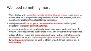 We need something more..
• When dealing with music that exhibits significant tempo changes, one needs to
estimate the local tempo in the neighborhood of each time instance, which is a
much harder problem than global tempo estimation.
• Having computed a tempogram, the frame-wise maximum yields a good
indicator of the locally dominating tempo.
• In the case that the tempo is relatively steady over longer periods of time, 
increase the window size to obtain more robust and smoother tempo estimates.
• Instead of simply taking the frame-wise maximum—a strategy that is prone to
local inconsistencies and outliers—global optimization techniques based on
dynamic programming may be used to obtain smooth tempo trajectories. 
beat tracking
 