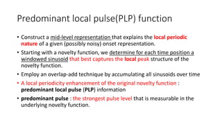 Predominant local pulse(PLP) function
• Construct a mid-level representation that explains the local periodic
nature of a given (possibly noisy) onset representation.
• Starting with a novelty function, we determine for each time position a
windowed sinusoid that best captures the local peak structure of the
novelty function.
• Employ an overlap-add technique by accumulating all sinusoids over time
• A local periodicity enhancement of the original novelty function :
predominant local pulse (PLP) information
• predominant pulse : the strongest pulse level that is measurable in the
underlying novelty function.
 