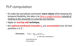 PLP computation
• To make the periodicity estimation more robust while keeping the
temporal flexibility, the idea is to form a single function instead of
looking at the sinusoids in a one-by-one fashion.
• Apply an overlap-add technique,
• the optimal windowed sinusoids κn are accumulated over all time
positions n ∈ Z :
PLP function
(+ half-wave rectification.)
Summed over all
time position
 