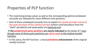 Properties of PLP function
• The maximizing tempo values as well as the corresponding optimal windowed
sinusoids are indicated for seven different time positions.
• Each of these windowed sinusoids tries to explain the locally periodic nature of
the peak structure of the novelty function.(where small deviations from the
“ideal” periodicity and weak peaks are balanced out)
 the predominant pulse positions are clearly indicated by the peaks of Γ even
though some of these pulse positions are rather weak in the original novelty
function.
• In this sense, the PLP function : a local periodicity enhancement of the original
novelty function.
 
