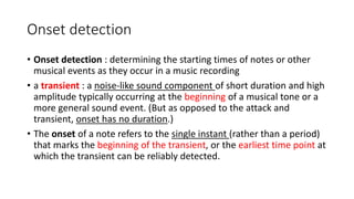 Onset detection
• Onset detection : determining the starting times of notes or other
musical events as they occur in a music recording
• a transient : a noise-like sound component of short duration and high
amplitude typically occurring at the beginning of a musical tone or a
more general sound event. (But as opposed to the attack and
transient, onset has no duration.)
• The onset of a note refers to the single instant (rather than a period)
that marks the beginning of the transient, or the earliest time point at
which the transient can be reliably detected.
 
